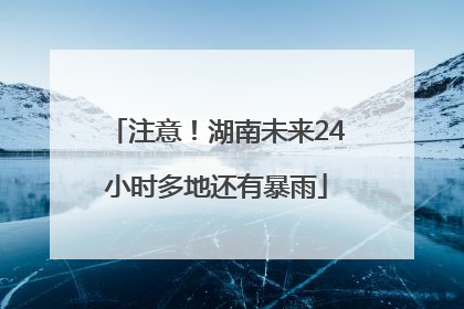 注意！湖南未来24小时多地还有暴雨