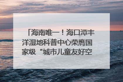 海南唯一！海口潭丰洋湿地科普中心荣膺国家级“城市儿童友好空间建设园区”称号