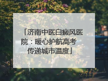 济南中医白癜风医院：暖心护航高考 传递城市温度