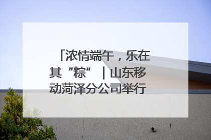 浓情端午，乐在其“粽”｜山东移动菏泽分公司举行端午节主题活动