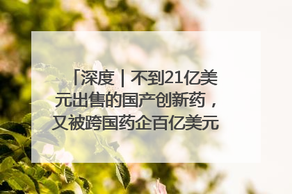 深度｜不到21亿美元出售的国产创新药，又被跨国药企百亿美元拿下，谁赚了？