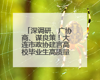 深调研、广协商、谋良策！大连市政协建言高校毕业生高质量充分就业