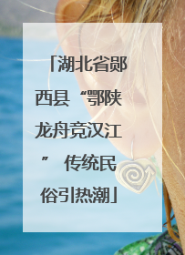 湖北省郧西县“鄂陕龙舟竞汉江” 传统民俗引热潮