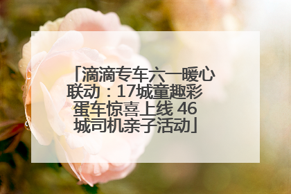 滴滴专车六一暖心联动：17城童趣彩蛋车惊喜上线 46城司机亲子活动