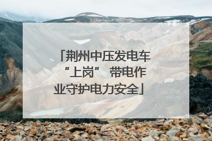 荆州中压发电车“上岗” 带电作业守护电力安全