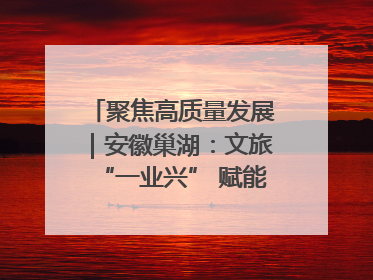 聚焦高质量发展｜安徽巢湖：文旅“一业兴” 赋能“百业旺”