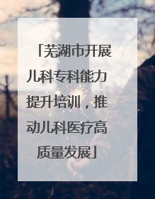 芜湖市开展儿科专科能力提升培训，推动儿科医疗高质量发展