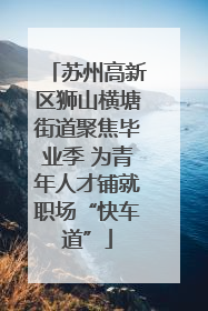 苏州高新区狮山横塘街道聚焦毕业季 为青年人才铺就职场“快车道”