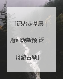 记者走基层｜府河焕新颜 泛舟游古城