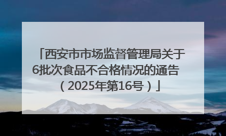 西安市市场监督管理局关于6批次食品不合格情况的通告（2025年第16号）