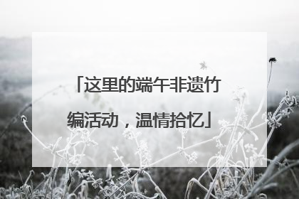 这里的端午非遗竹编活动，温情拾忆