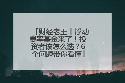 财经老王丨浮动费率基金来了！投资者该怎么选？6个问题带你看懂