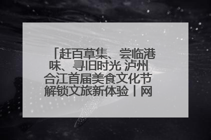 赶百草集、尝临港味、寻旧时光 泸州合江首届美食文化节解锁文旅新体验丨网络中国节·端午