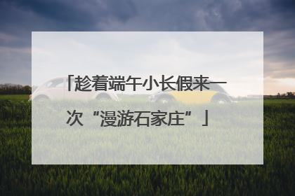 趁着端午小长假来一次“漫游石家庄”