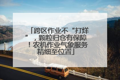 跨区作业不“打烊”，颗粒归仓有保障！农机作业气象服务精细至位置