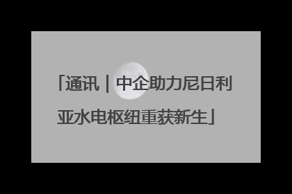 通讯｜中企助力尼日利亚水电枢纽重获新生