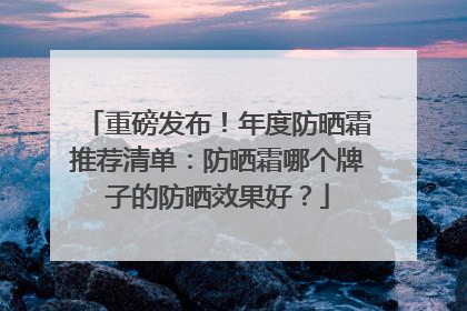 重磅发布！年度防晒霜推荐清单：防晒霜哪个牌子的防晒效果好？