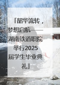 韶华流转，梦想启航——湖南铁道职院举行2025届学生毕业典礼