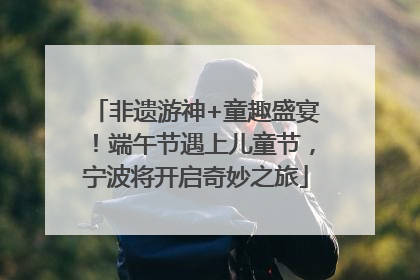 非遗游神+童趣盛宴！端午节遇上儿童节，宁波将开启奇妙之旅