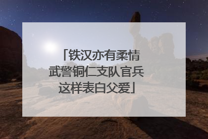 铁汉亦有柔情 武警铜仁支队官兵这样表白父爱