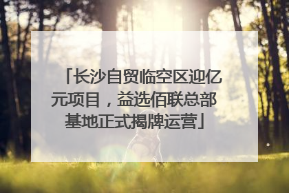 长沙自贸临空区迎亿元项目，益选佰联总部基地正式揭牌运营