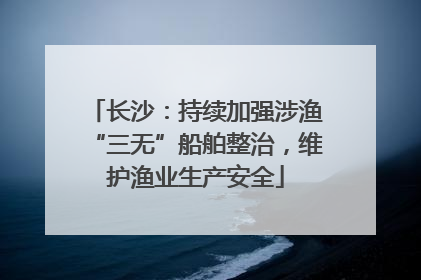 长沙：持续加强涉渔“三无”船舶整治，维护渔业生产安全