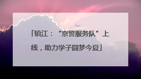 镇江：“京警服务队”上线，助力学子圆梦今夏