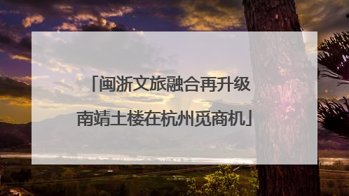 闽浙文旅融合再升级 南靖土楼在杭州觅商机