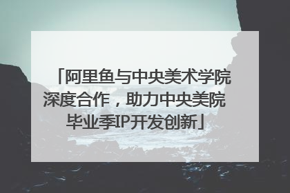 阿里鱼与中央美术学院深度合作，助力中央美院毕业季IP开发创新