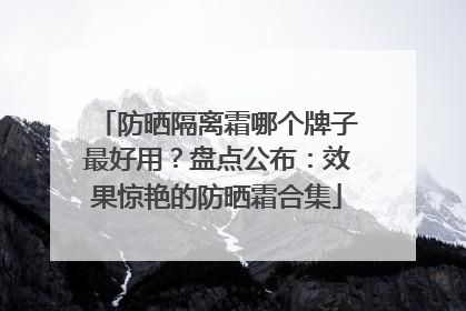 防晒隔离霜哪个牌子最好用？盘点公布：效果惊艳的防晒霜合集