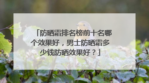 防晒霜排名榜前十名哪个效果好，男士防晒霜多少钱防晒效果好？