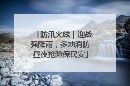 防汛火线｜迎战强降雨，多地消防昼夜抢险保民安