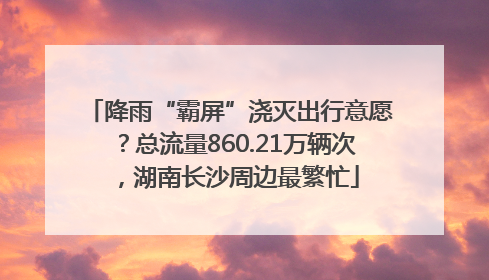 降雨“霸屏”浇灭出行意愿？总流量860.21万辆次，湖南长沙周边最繁忙
