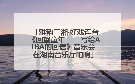 雅韵三湘·好戏连台《回望童年——写给ALBA的回信》音乐会在湖南音乐厅唱响