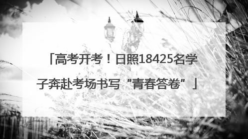高考开考！日照18425名学子奔赴考场书写“青春答卷”
