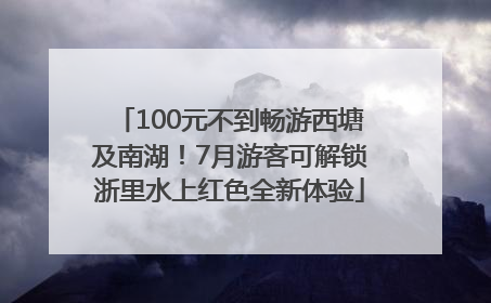 100元不到畅游西塘及南湖！7月游客可解锁浙里水上红色全新体验