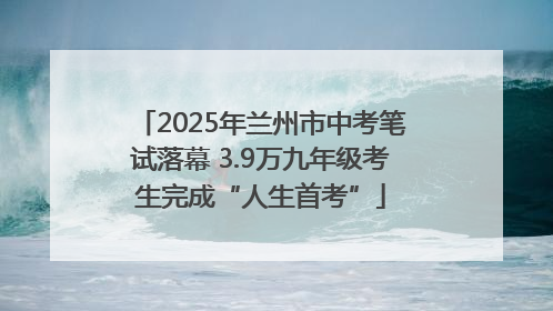 2025年兰州市中考笔试落幕 3.9万九年级考生完成“人生首考”