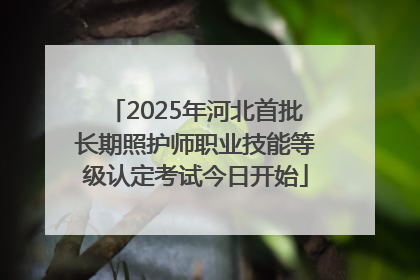 2025年河北首批长期照护师职业技能等级认定考试今日开始