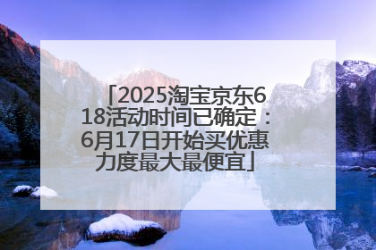 2025淘宝京东618活动时间已确定：6月17日开始买优惠力度最大最便宜