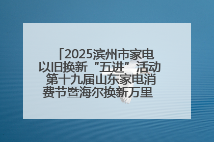 2025滨州市家电以旧换新“五进”活动 第十九届山东家电消费节暨海尔换新万里 行山东站全面启动