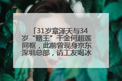 31岁章泽天与34岁“赌王”千金何超莲同框，此前曾现身京东深圳总部，请工友喝冰饮，点了300多杯